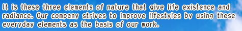 It is these three elements of nature that give life existence and radiance. Our company strives to improve lifestyles by using these everyday elements as the basis of our work.